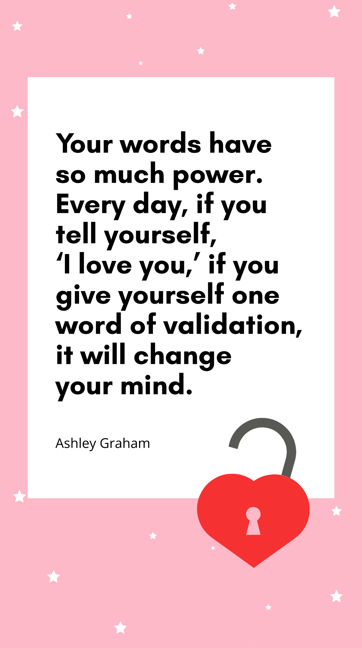 Ashley Graham - Your words have so much power. Every day, if you tell yourself, ‘I love you,’ if you give yourself one word of validation, it will change your mind. Template