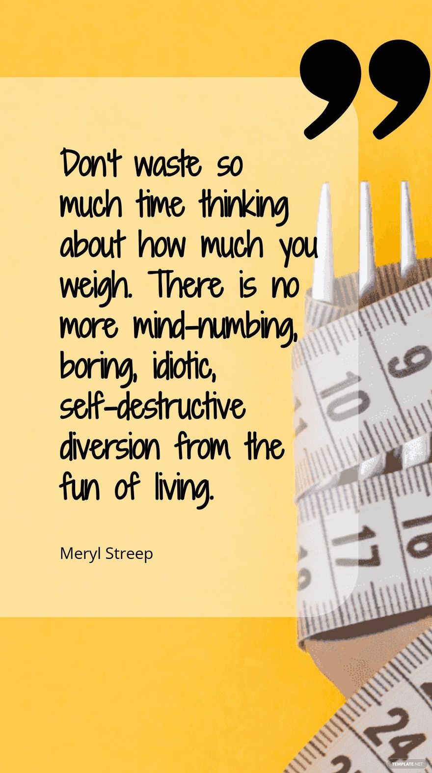 Meryl Streep - Don’t waste so much time thinking about how much you weigh. There is no more mind-numbing, boring, idiotic, self-destructive diversion from the fun of living.