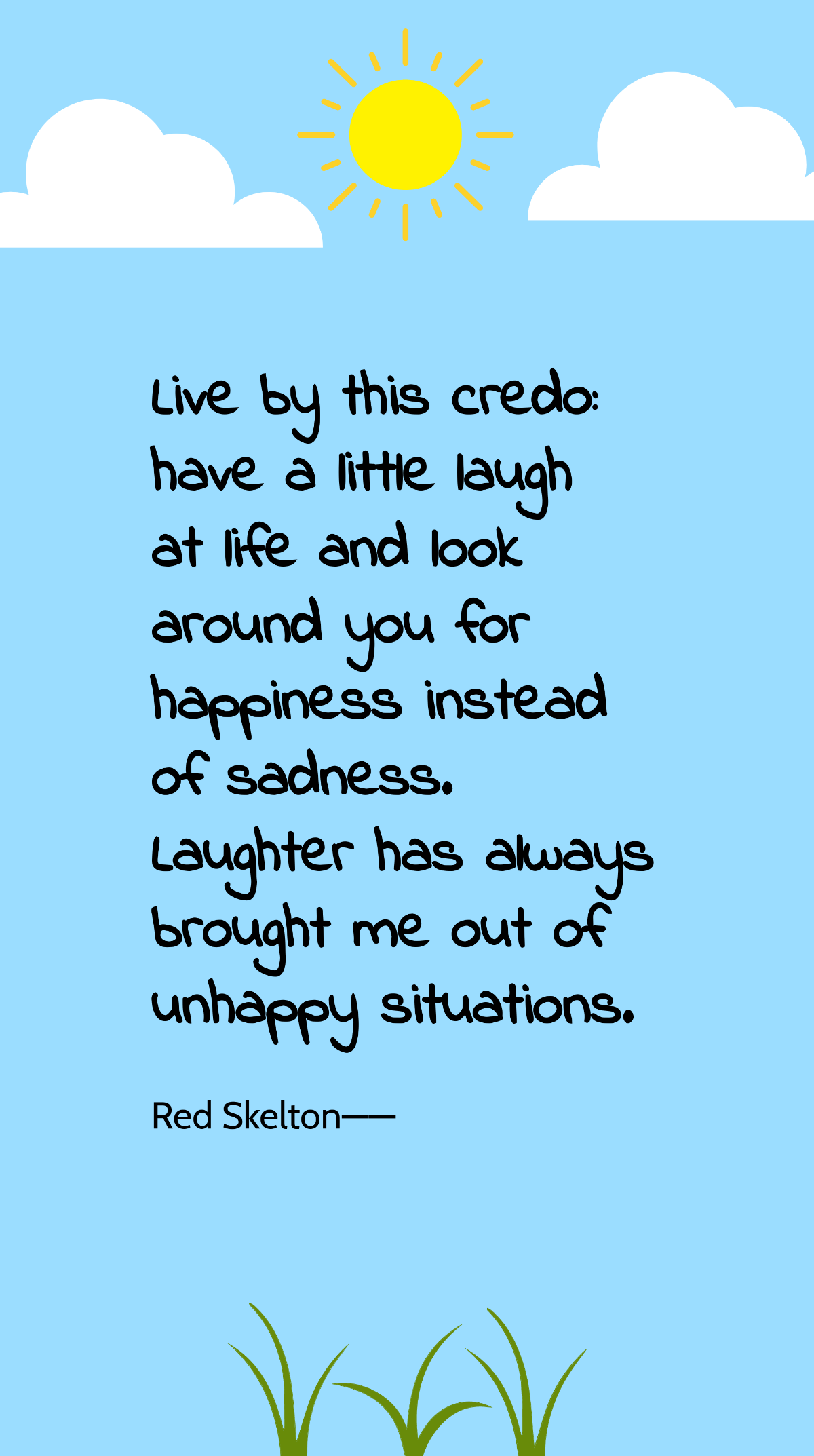 Red Skelton - Live by this credo: have a little laugh at life and look around you for happiness instead of sadness. Laughter has always brought me out of unhappy situations. Template