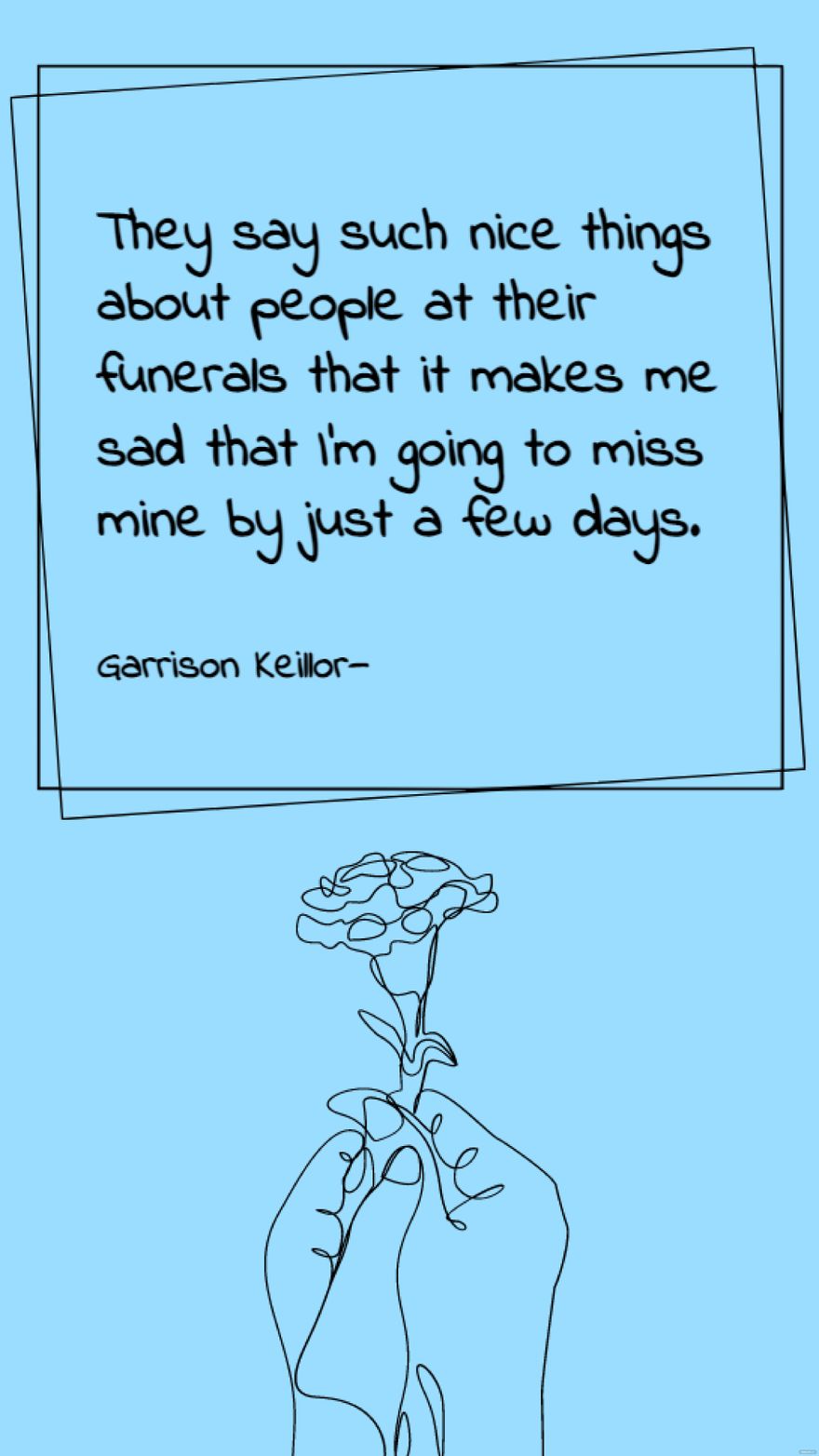 Garrison Keillor - They say such nice things about people at their funerals that it makes me sad that I'm going to miss mine by just a few days.