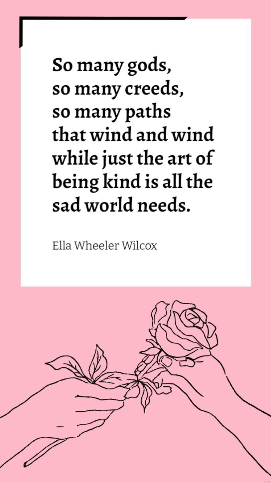 Ella Wheeler Wilcox - So many gods, so many creeds, so many paths that wind and wind while just the art of being kind is all the sad world needs.
