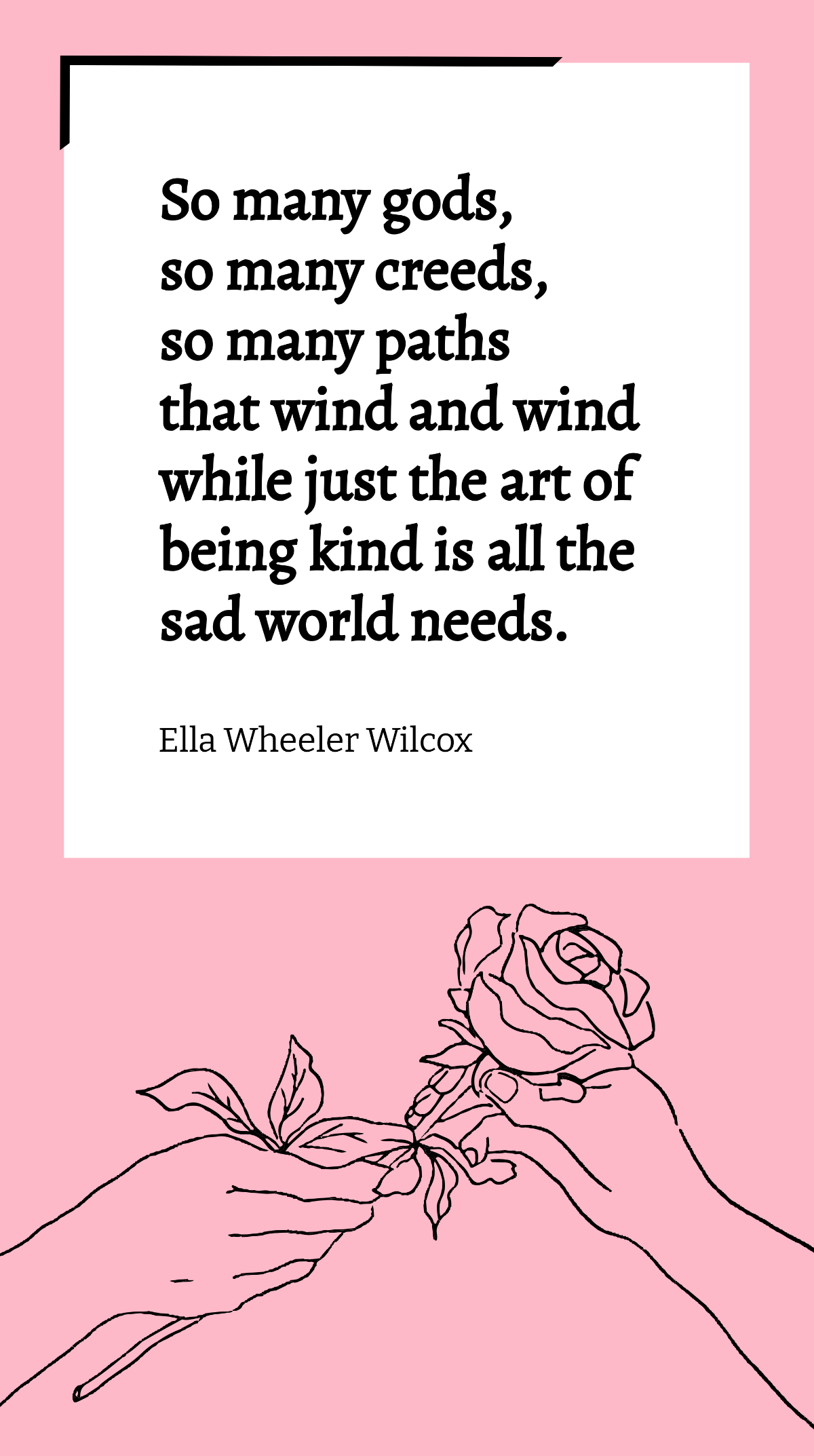 Ella Wheeler Wilcox - So many gods, so many creeds, so many paths that wind and wind while just the art of being kind is all the sad world needs. Template
