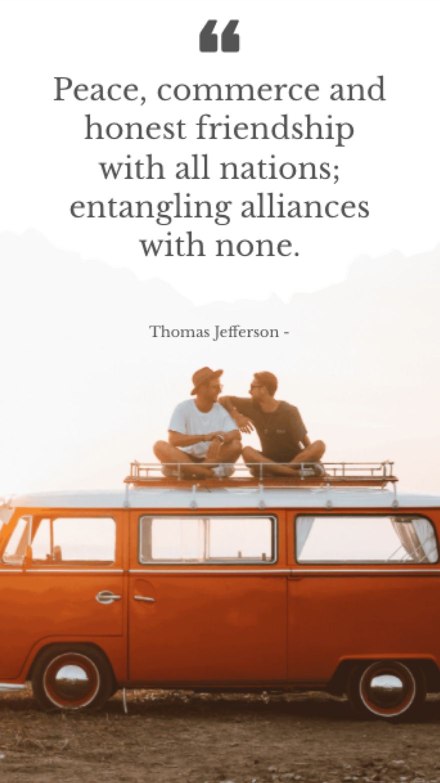 Thomas Jefferson - Peace, commerce and honest friendship with all nations; entangling alliances with none.