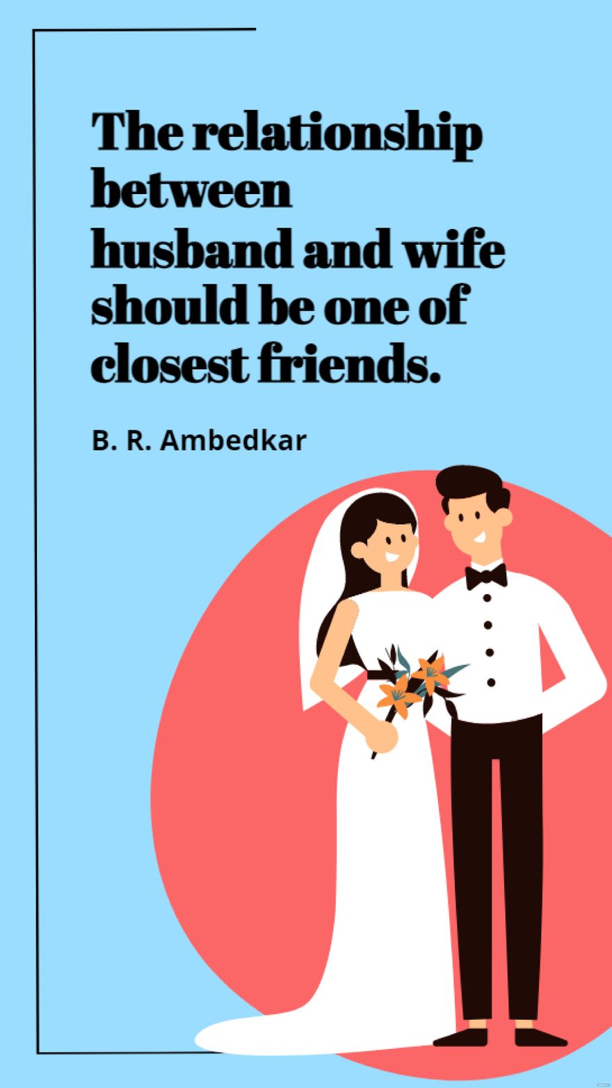 B. R. Ambedkar - The relationship between husband and wife should be one of closest friends.