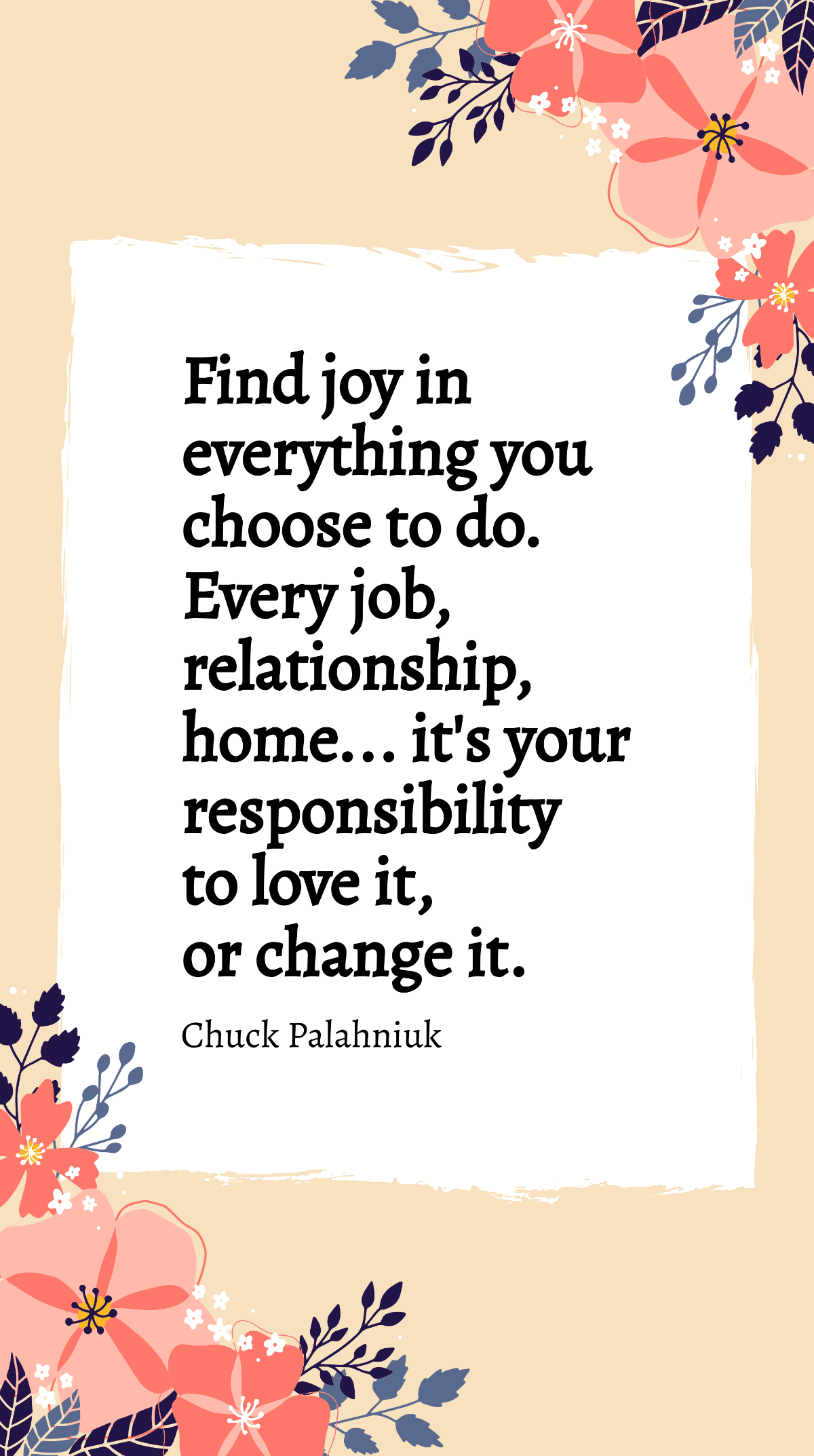 Chuck Palahniuk - Find joy in everything you choose to do. Every job, relationship, home... it's your responsibility to love it, or change it. Template