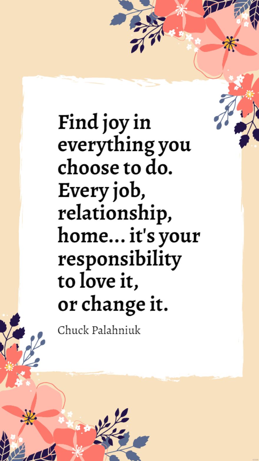 Chuck Palahniuk - Find joy in everything you choose to do. Every job, relationship, home... it's your responsibility to love it, or change it.