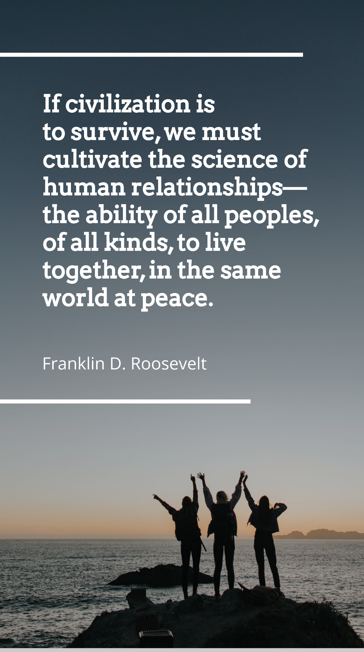 Franklin D. Roosevelt - If civilization is to survive, we must cultivate the science of human relationships - the ability of all peoples, of all kinds, to live together, in the same world at peace. Te