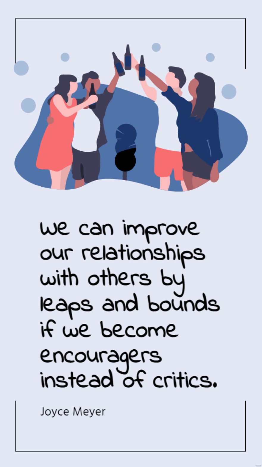 Joyce Meyer - We can improve our relationships with others by leaps and bounds if we become encouragers instead of critics. in JPG - Download | Template.net