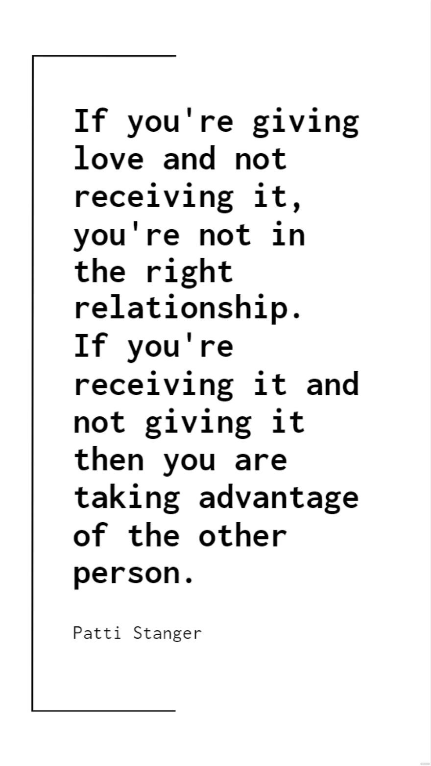 Patti Stanger - If you're giving love and not receiving it, you're not in the right relationship. If you're receiving it and not giving it then you are taking advantage of the other person.