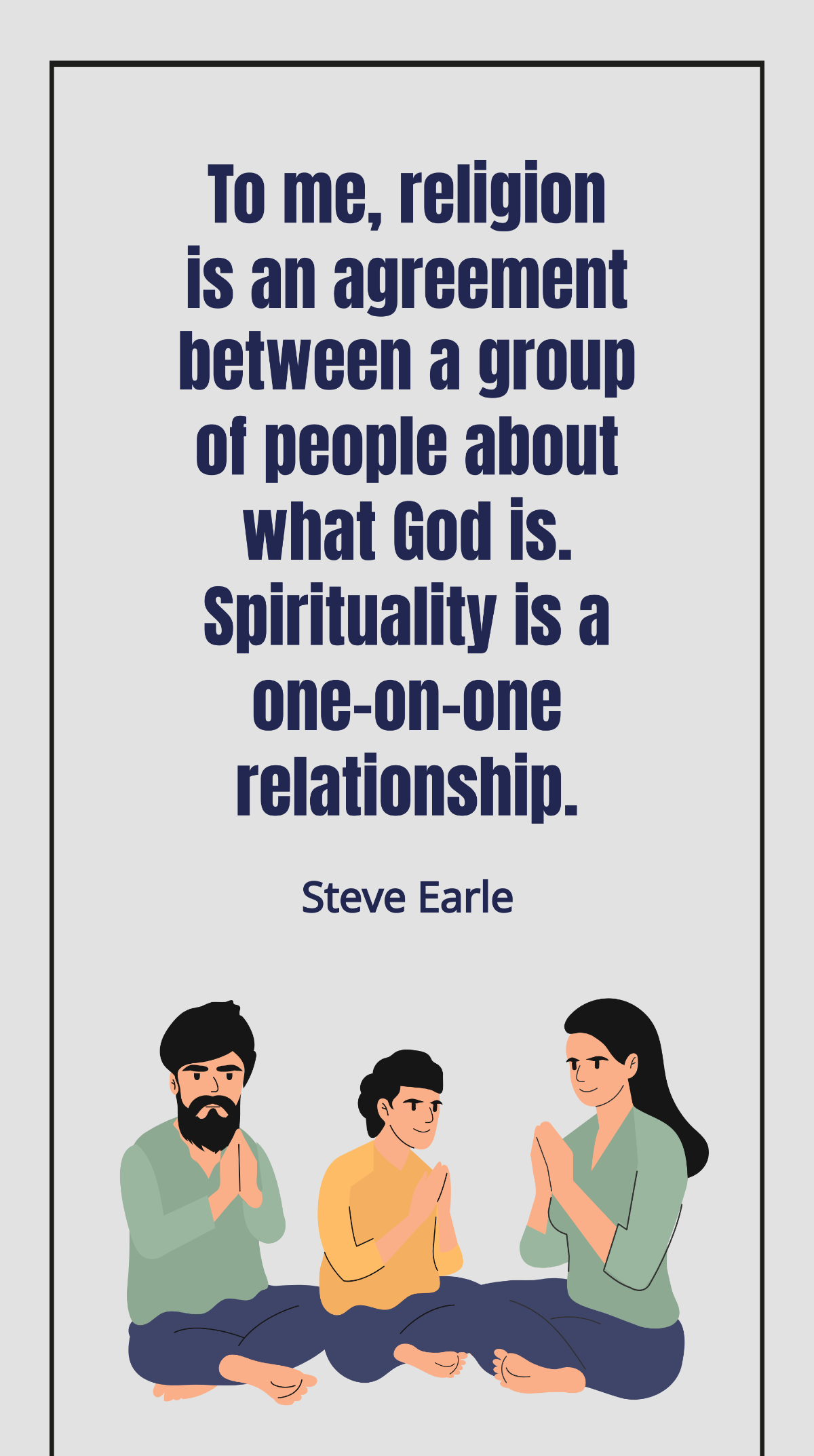 Steve Earle - To me, religion is an agreement between a group of people about what God is. Spirituality is a one-on-one relationship. Template
