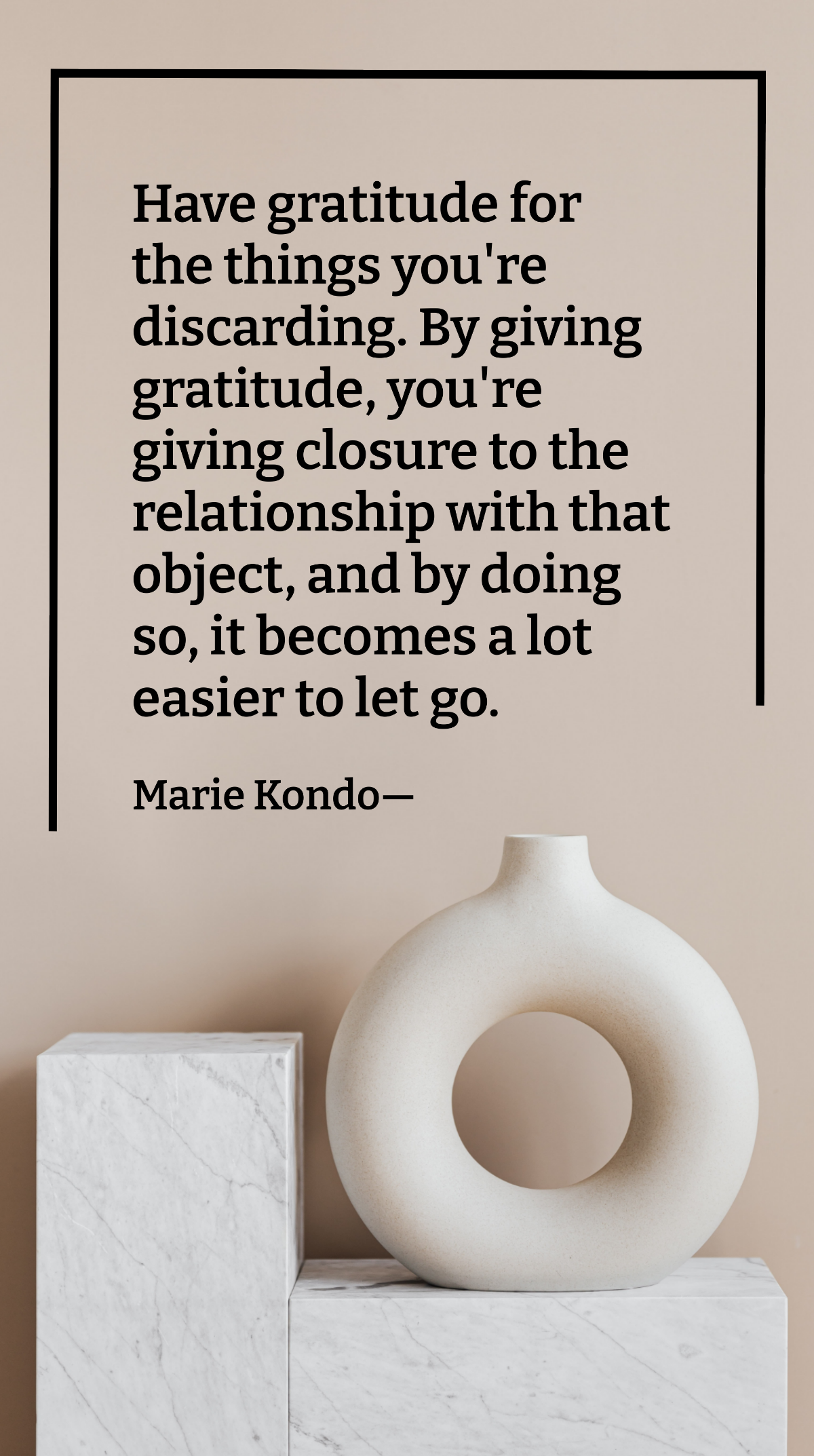 Marie Kondo - Have gratitude for the things you're discarding. By giving gratitude, you're giving closure to the relationship with that object, and by doing so, it becomes a lot easier to let go. Temp