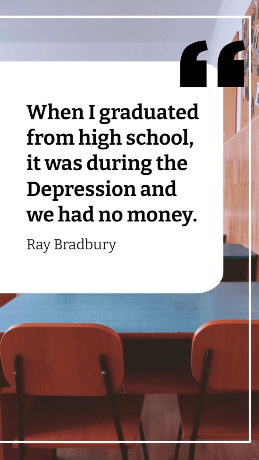 Ray Bradbury  When I graduated from high school it was during the Depression and we had no money
