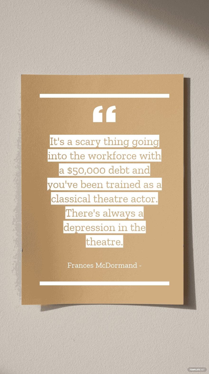 Frances McDormand - It's a scary thing going into the workforce with a $50,000 debt and you've been trained as a classical theatre actor. There's always a depression in the theatre.