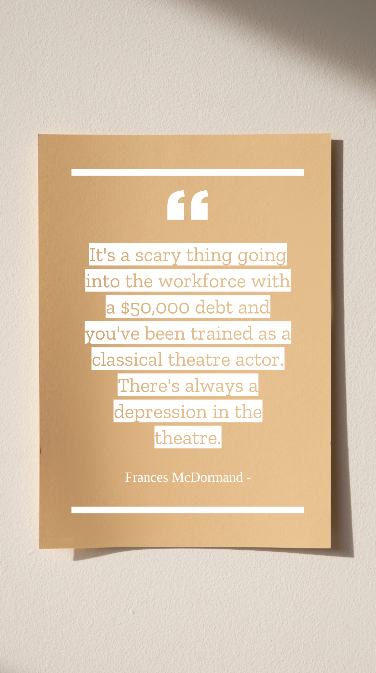 Frances McDormand - It's a scary thing going into the workforce with a $50,000 debt and you've been trained as a classical theatre actor. There's always a depression in the theatre. Template