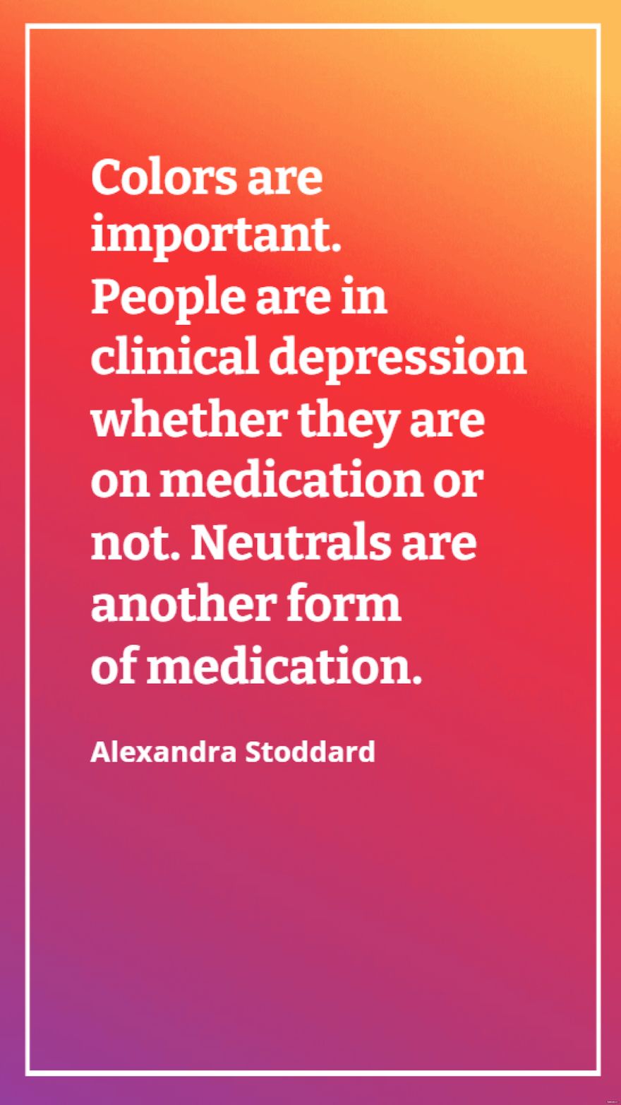 Alexandra Stoddard - Colors are important. People are in clinical depression whether they are on medication or not. Neutrals are another form of medication.
