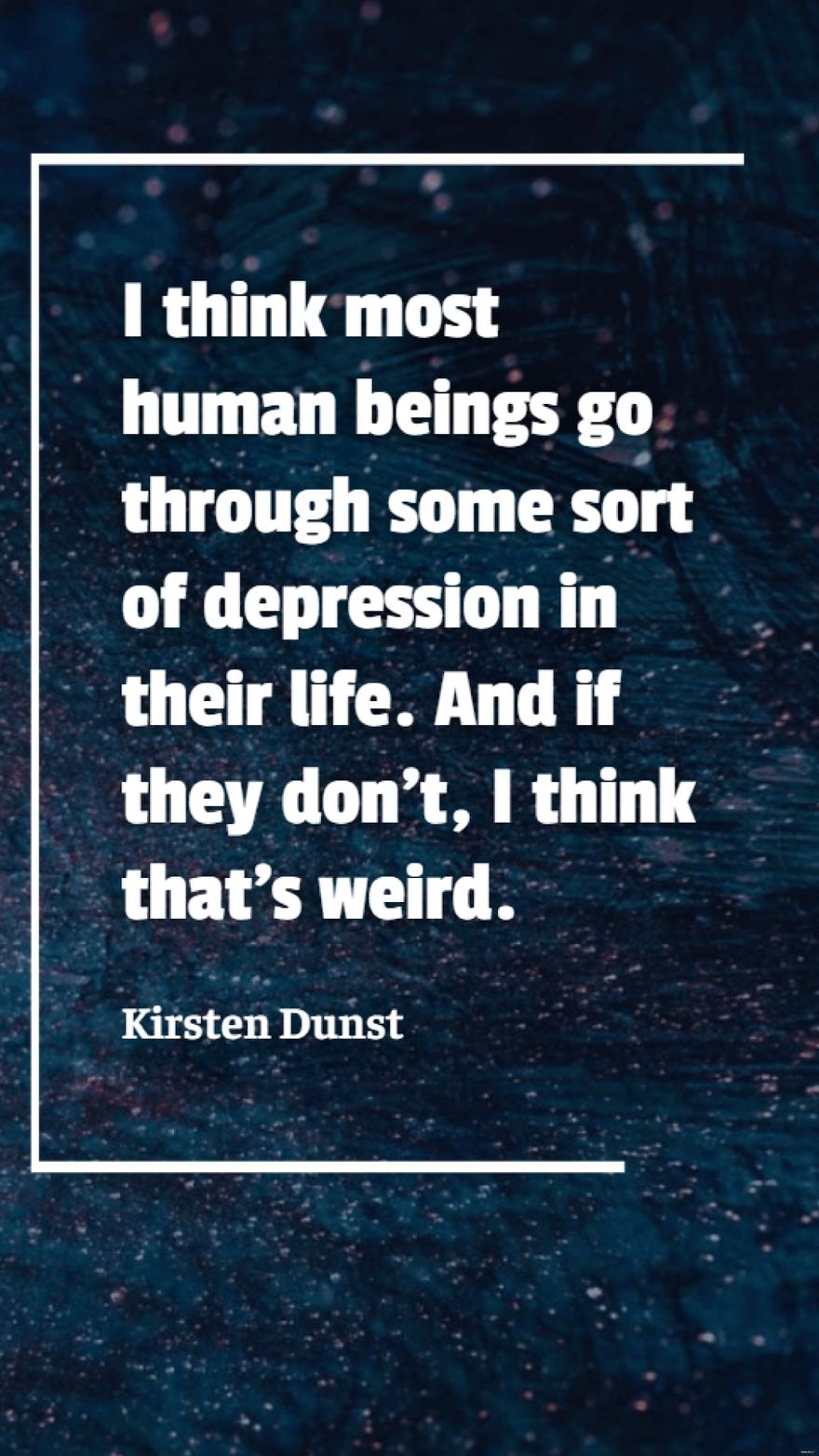 Kirsten Dunst - I think most human beings go through some sort of depression in their life. And if they don't, I think that's weird.