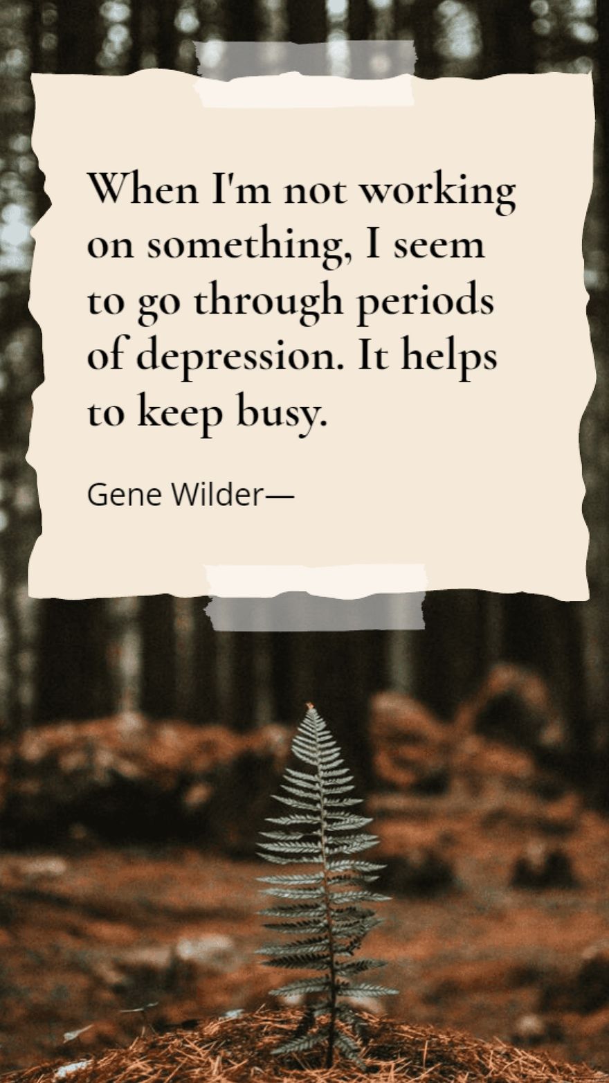 Gene Wilder - When I'm not working on something, I seem to go through periods of depression. It helps to keep busy.
