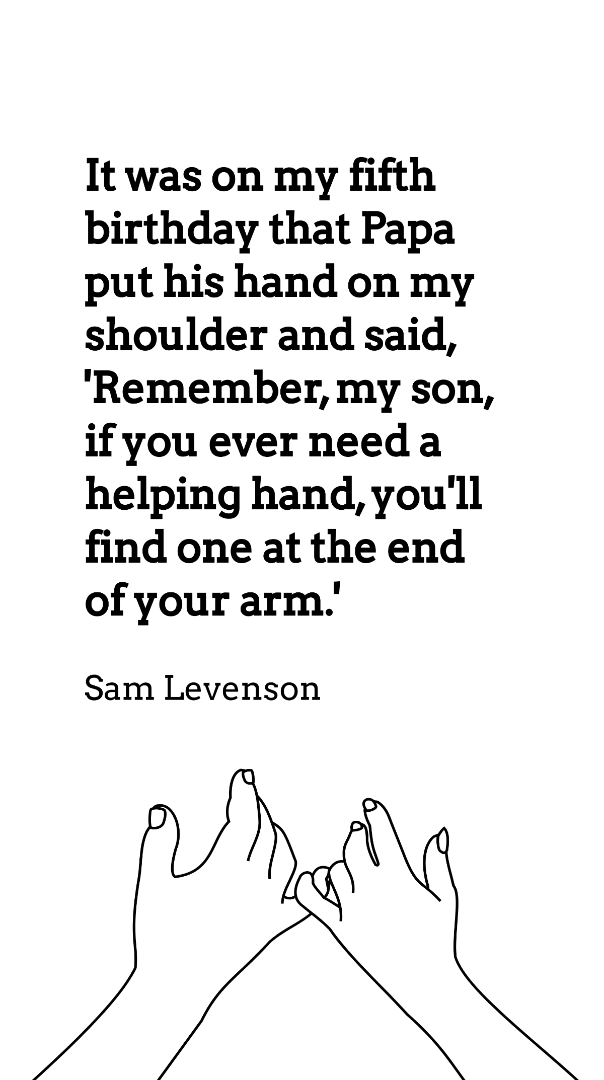 Sam Levenson - It was on my fifth birthday that Papa put his hand on my shoulder and said, 'Remember, my son, if you ever need a helping hand, you'll find one at the end of your arm.'