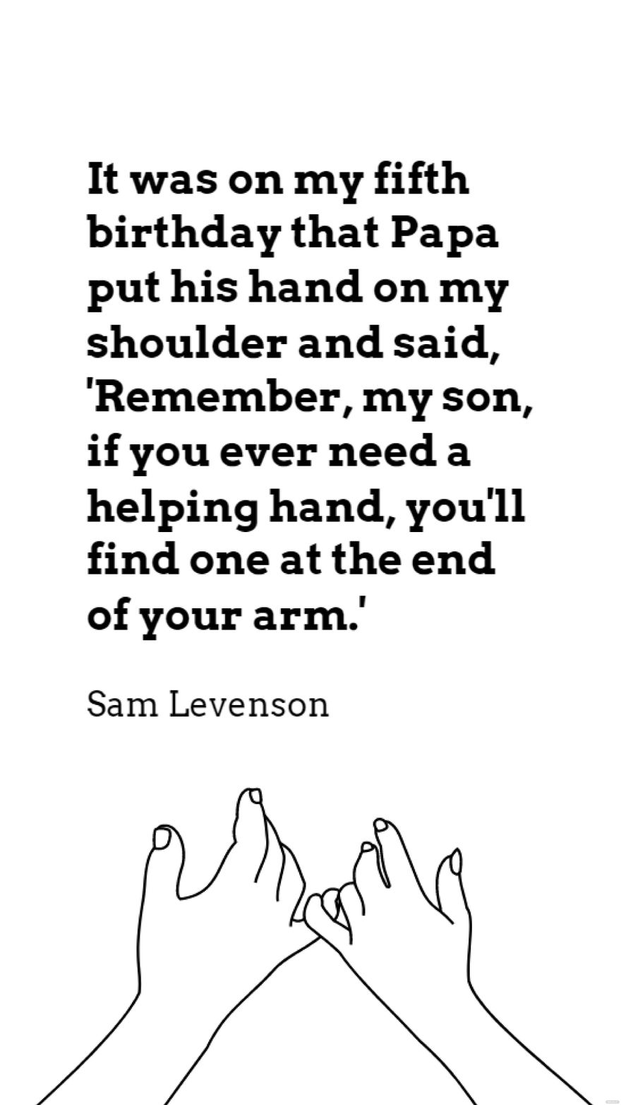 Sam Levenson - It was on my fifth birthday that Papa put his hand on my shoulder and said, 'Remember, my son, if you ever need a helping hand, you'll find one at the end of your arm.' in JPG