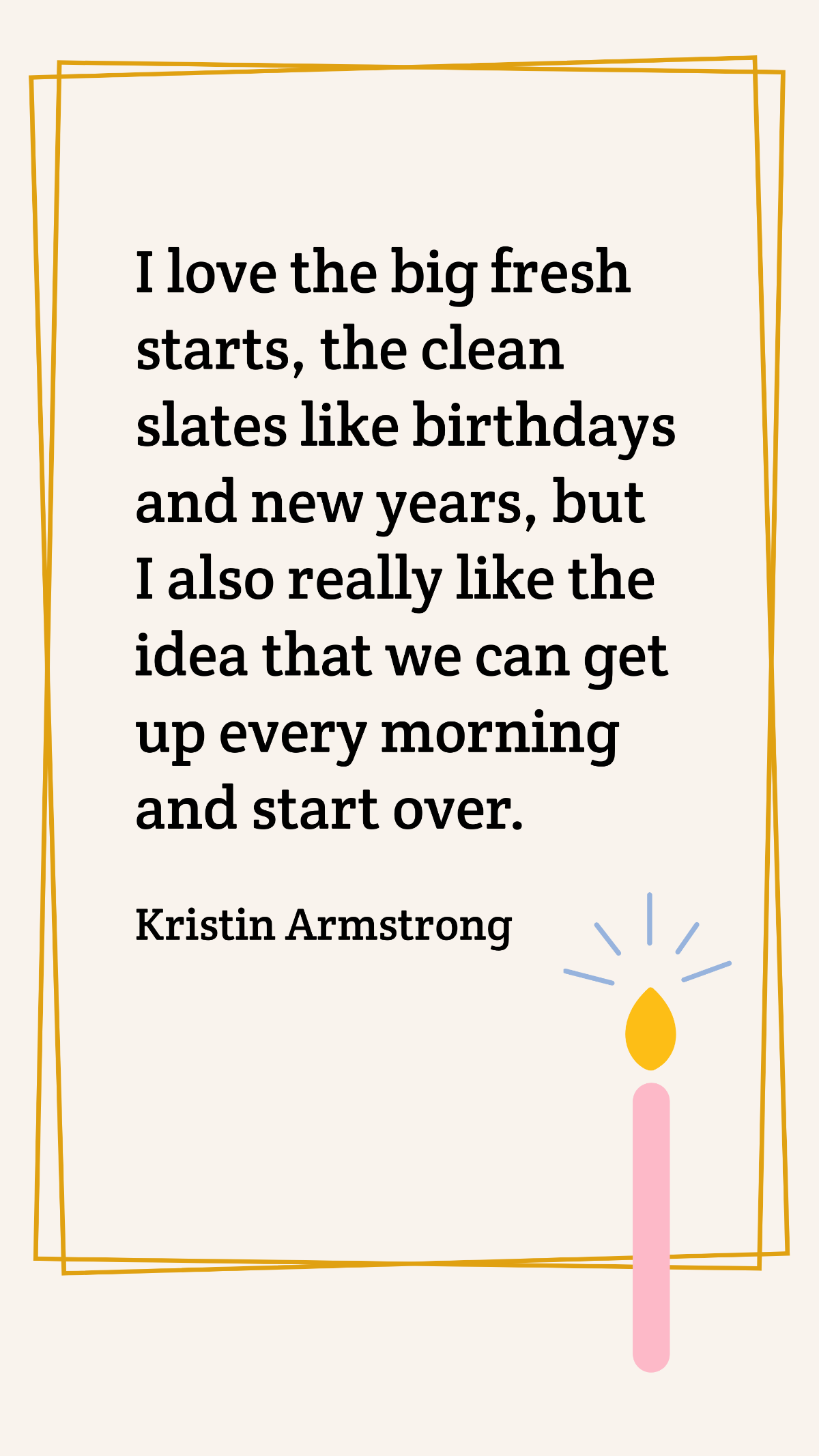 Kristin Armstrong - I love the big fresh starts, the clean slates like birthdays and new years, but I also really like the idea that we can get up every morning and start over. Template