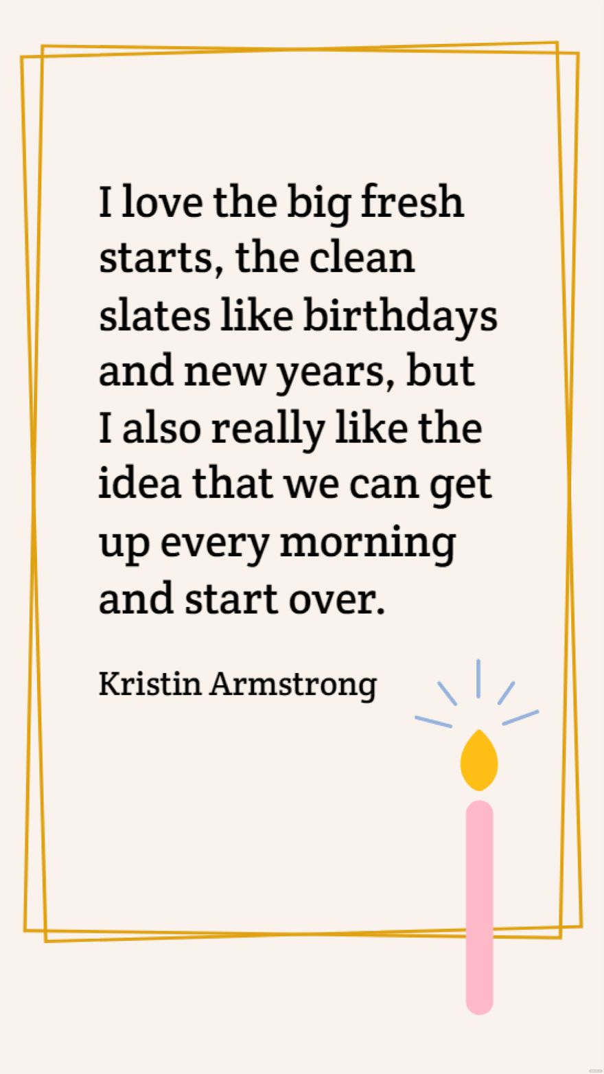 Kristin Armstrong - I love the big fresh starts, the clean slates like birthdays and new years, but I also really like the idea that we can get up every morning and start over.