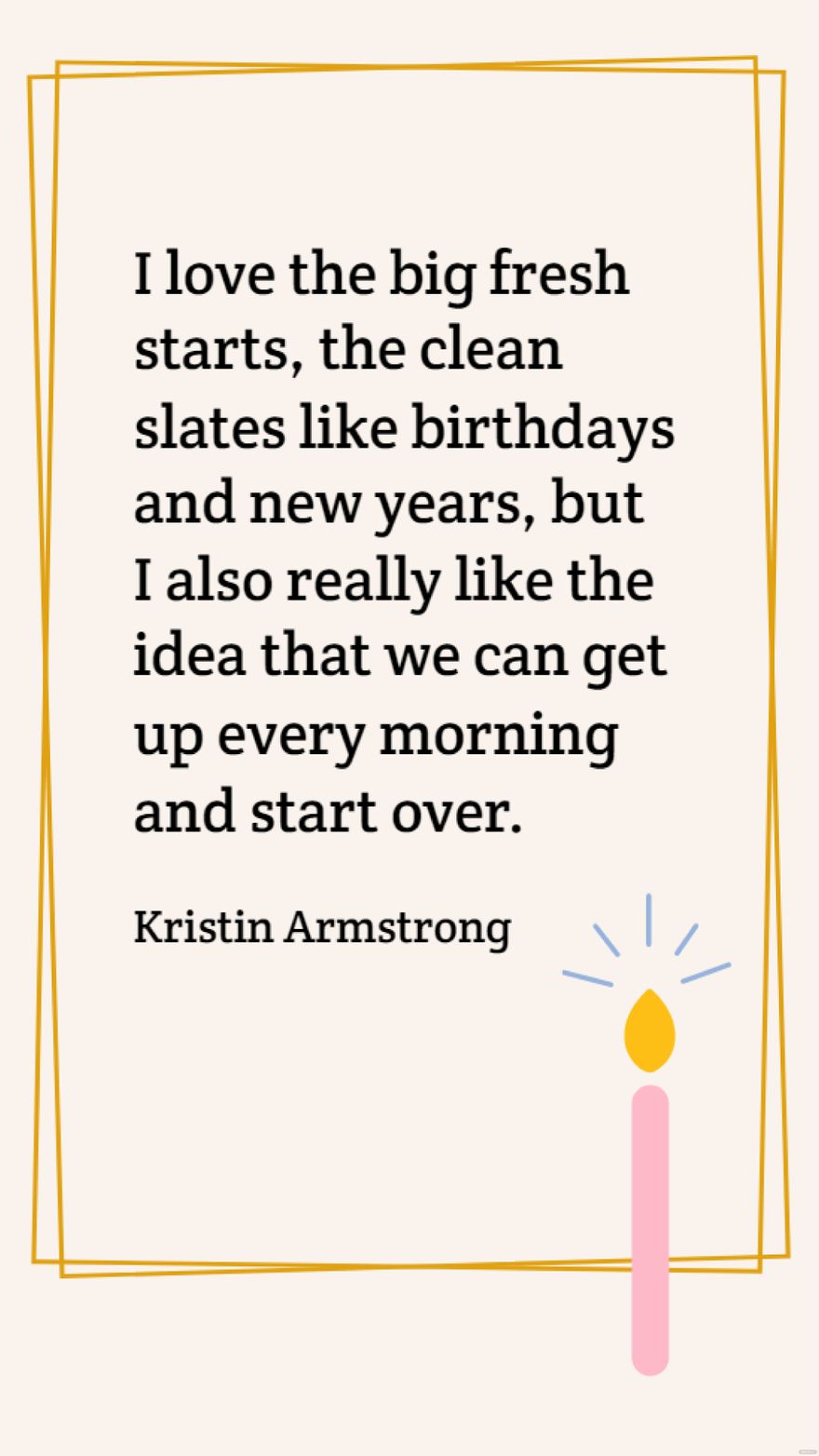 Kristin Armstrong - I love the big fresh starts, the clean slates like birthdays and new years, but I also really like the idea that we can get up every morning and start over. in JPG - Download | Template.net