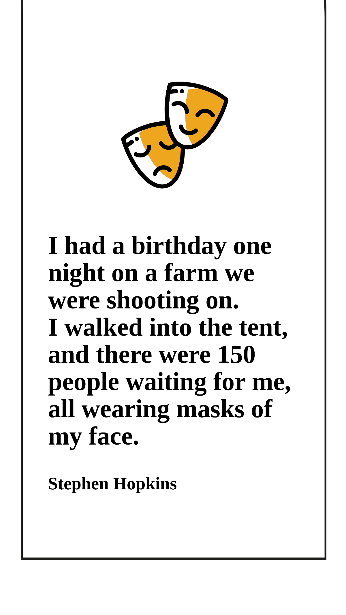Stephen Hopkins - I had a birthday one night on a farm we were shooting on. I walked into the tent, and there were 150 people waiting for me, all wearing masks of my face.