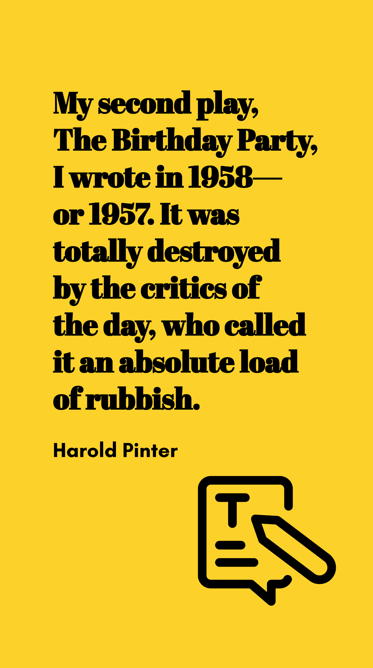 Harold Pinter - My second play, The Birthday Party, I wrote in 1958 - or 1957. It was totally destroyed by the critics of the day, who called it an absolute load of rubbish.