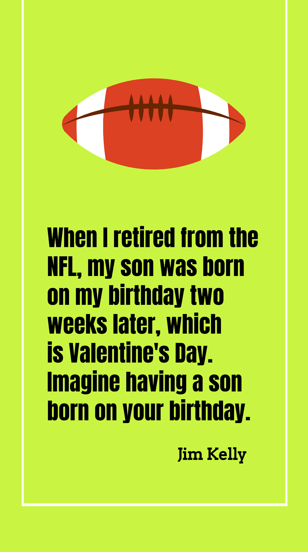 Jim Kelly - When I retired from the NFL, my son was born on my birthday two weeks later, which is Valentine's Day. Imagine having a son born on your birthday. Template