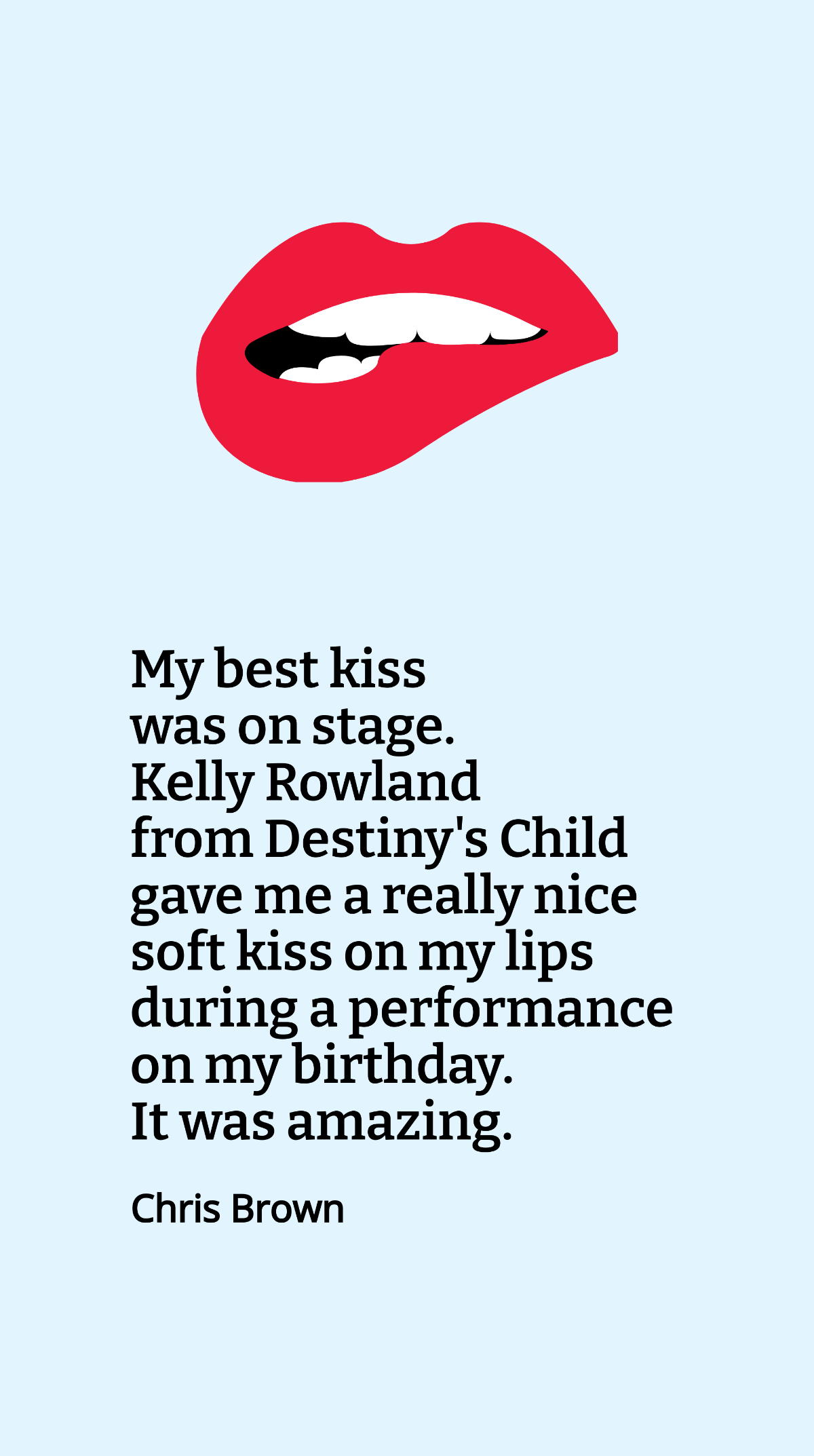 Chris Brown - My best kiss was on stage. Kelly Rowland from Destiny's Child gave me a really nice soft kiss on my lips during a performance on my birthday. It was amazing.