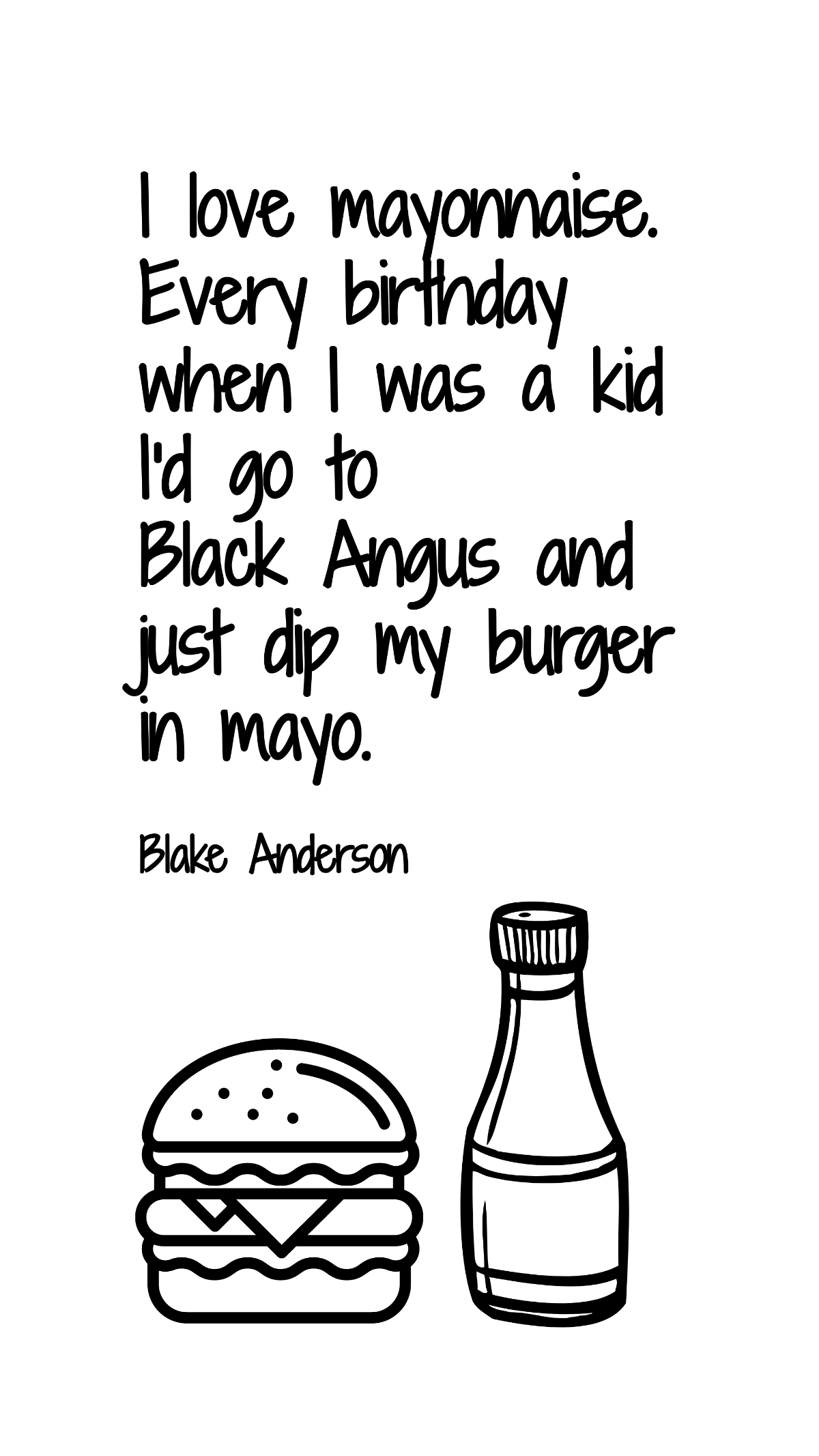 Blake Anderson - I love mayonnaise. Every birthday when I was a kid I'd go to Black Angus and just dip my burger in mayo. Template
