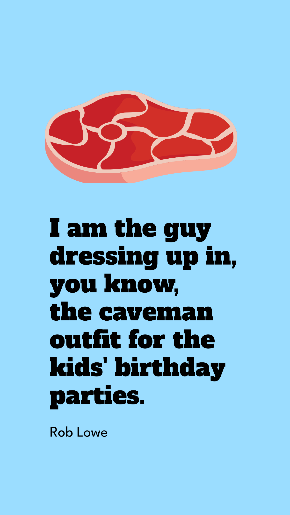 Rob Lowe - I am the guy dressing up in, you know, the caveman outfit for the kids' birthday parties.