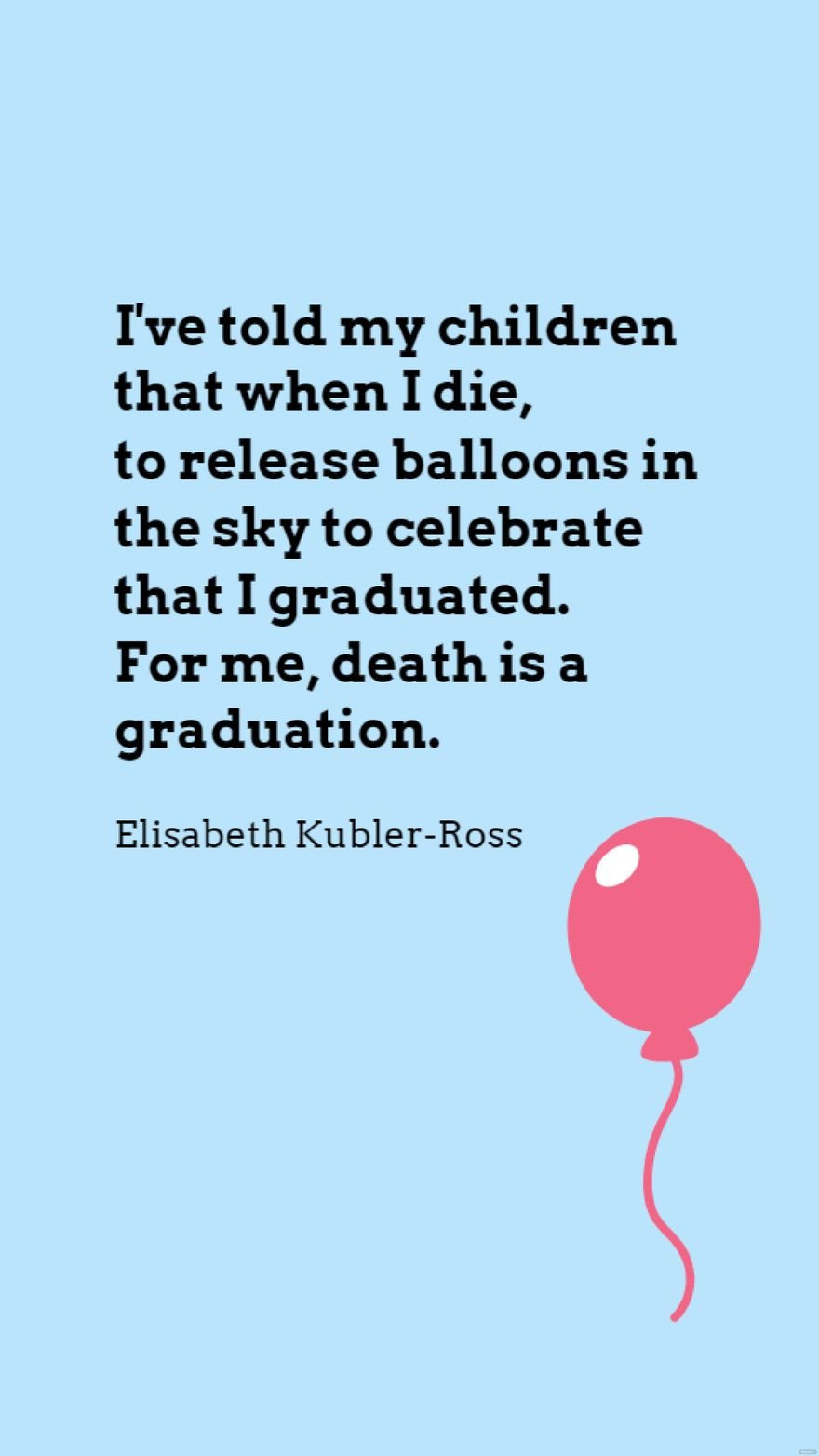 Elisabeth Kubler-Ross - I've told my children that when I die, to release balloons in the sky to celebrate that I graduated. For me, death is a graduation.