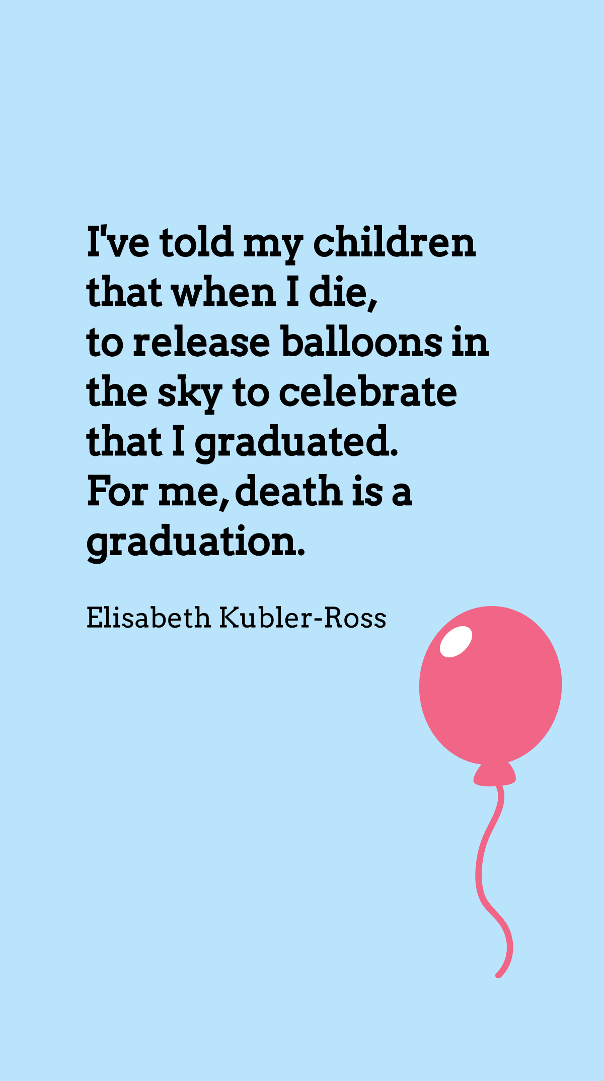 Elisabeth Kubler-Ross - I've told my children that when I die, to release balloons in the sky to celebrate that I graduated. For me, death is a graduation. Template