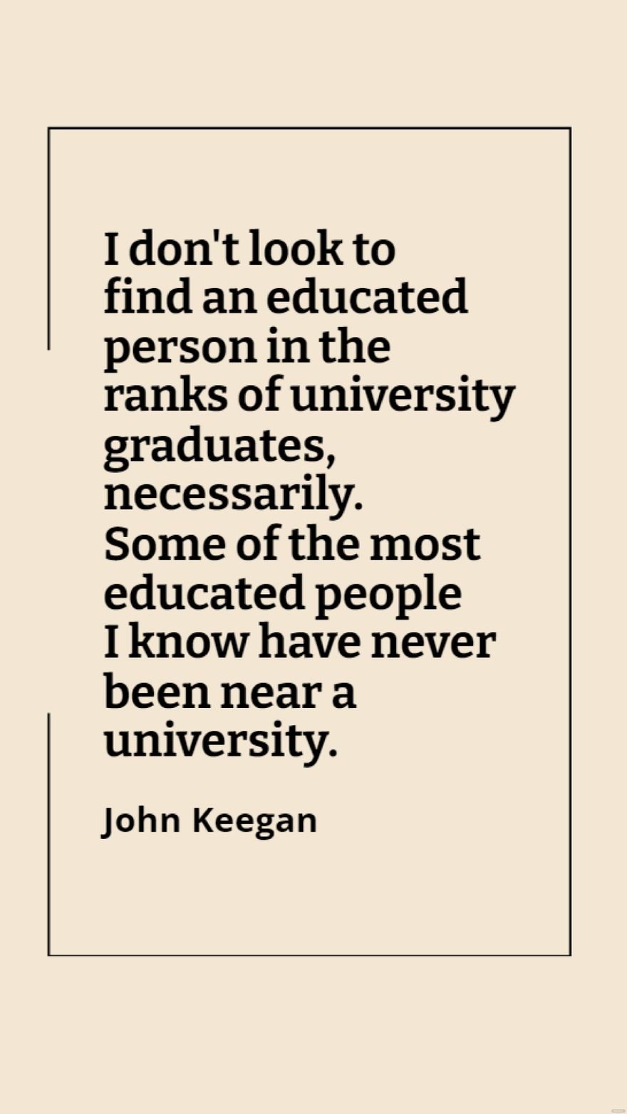John Keegan - I don't look to find an educated person in the ranks of university graduates, necessarily. Some of the most educated people I know have never been near a university.