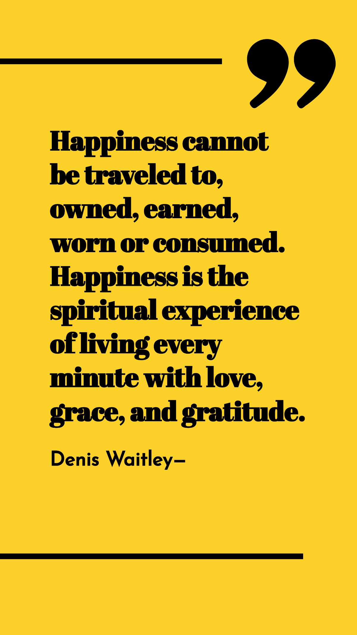 Denis Waitley - Happiness cannot be traveled to, owned, earned, worn or consumed. Happiness is the spiritual experience of living every minute with love, grace, and gratitude. Template