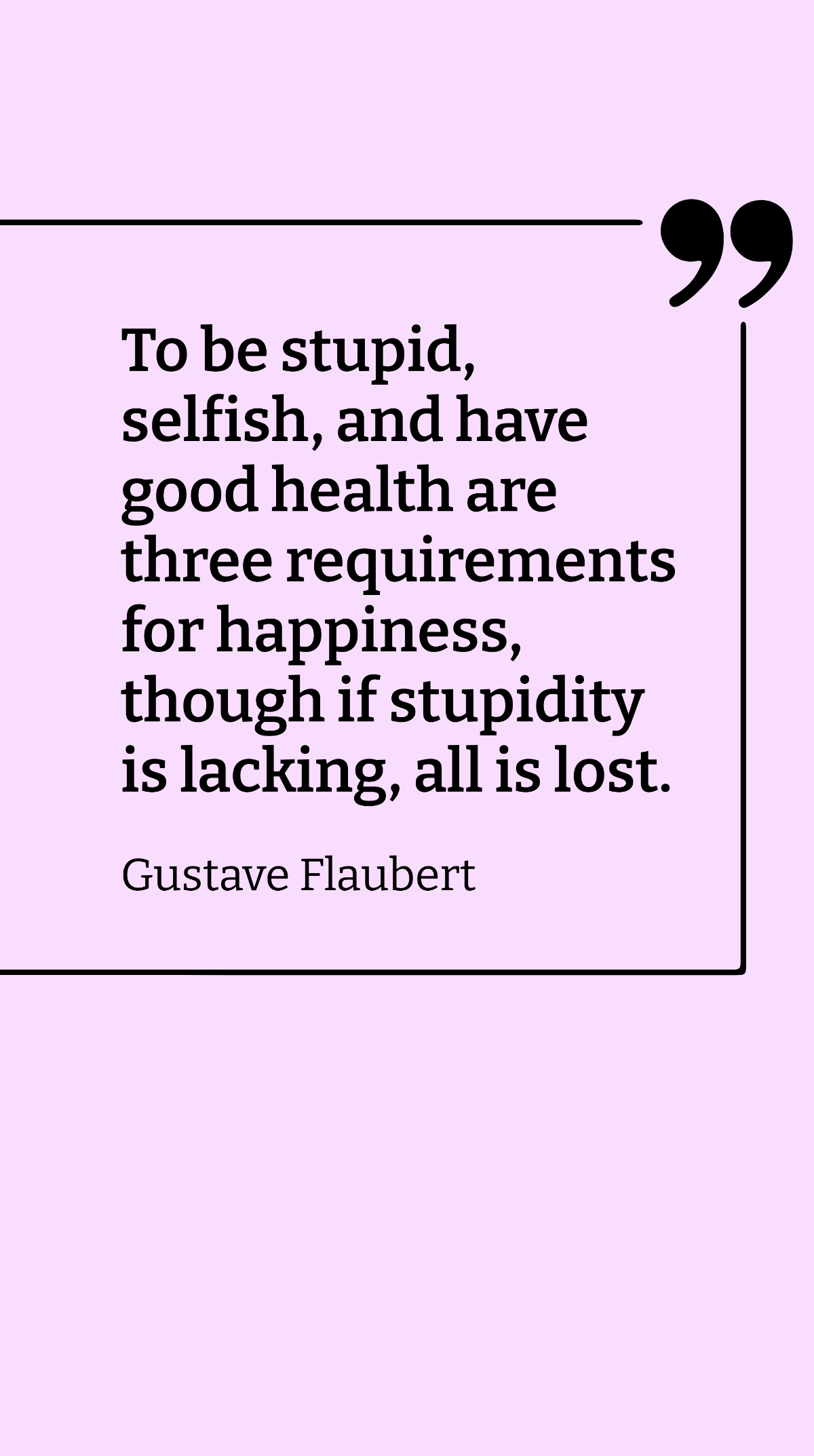 Gustave Flaubert - To be stupid, selfish, and have good health are three requirements for happiness, though if stupidity is lacking, all is lost. Template