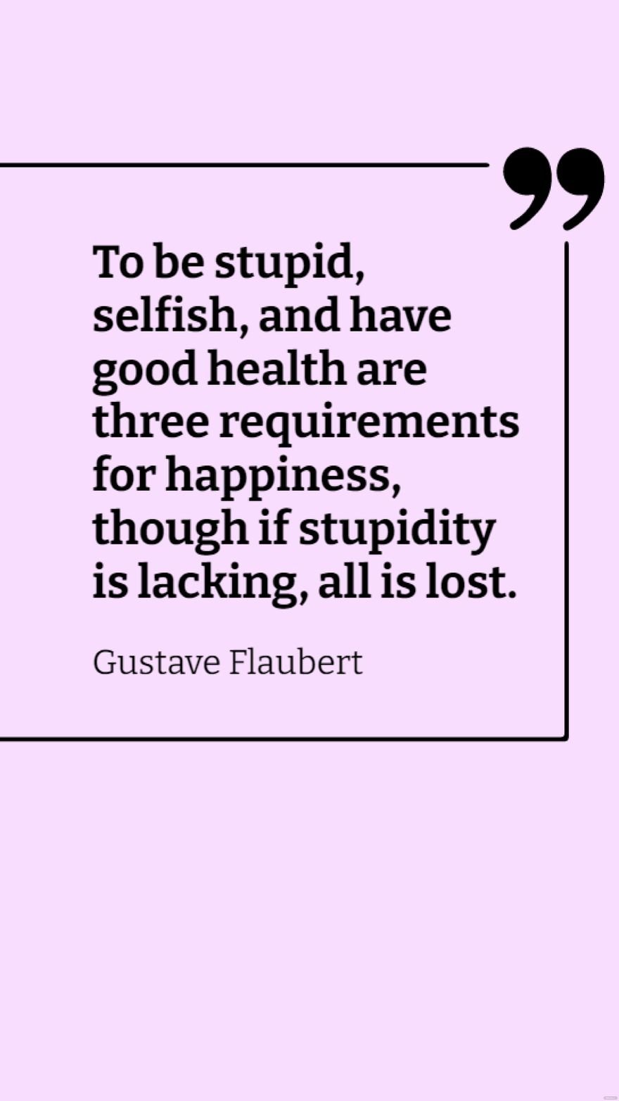 Gustave Flaubert - To be stupid, selfish, and have good health are three requirements for happiness, though if stupidity is lacking, all is lost.
