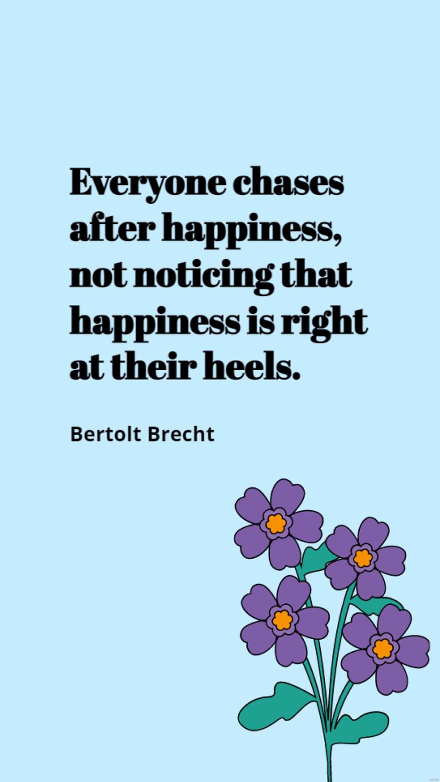 Bertolt Brecht - Everyone chases after happiness, not noticing that happiness is right at their heels.