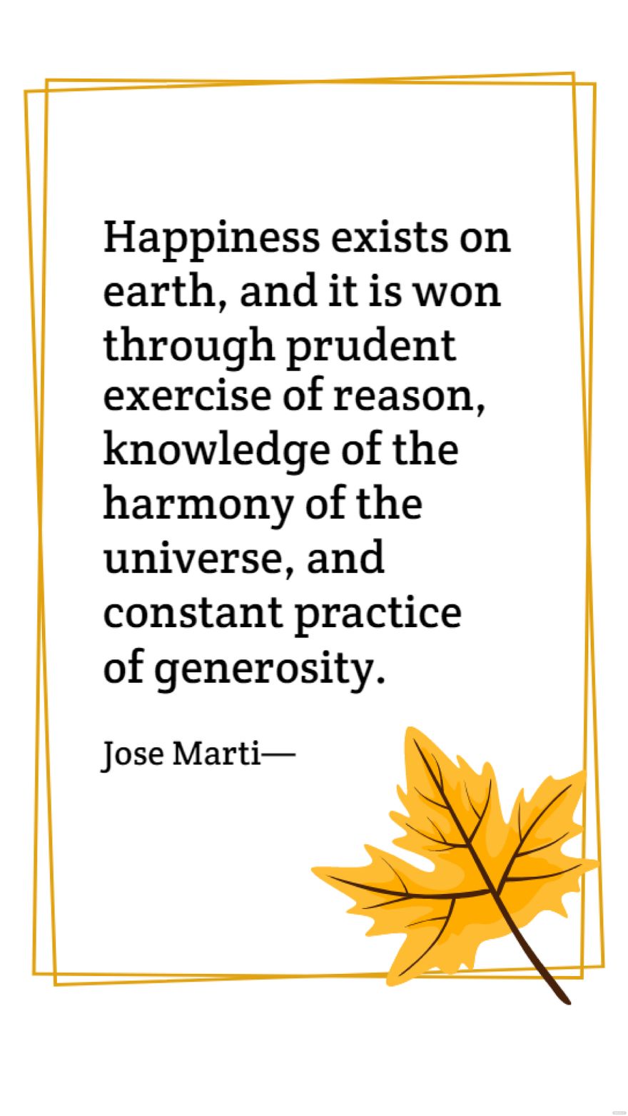 Jose Marti - Happiness exists on earth, and it is won through prudent exercise of reason, knowledge of the harmony of the universe, and constant practice of generosity.