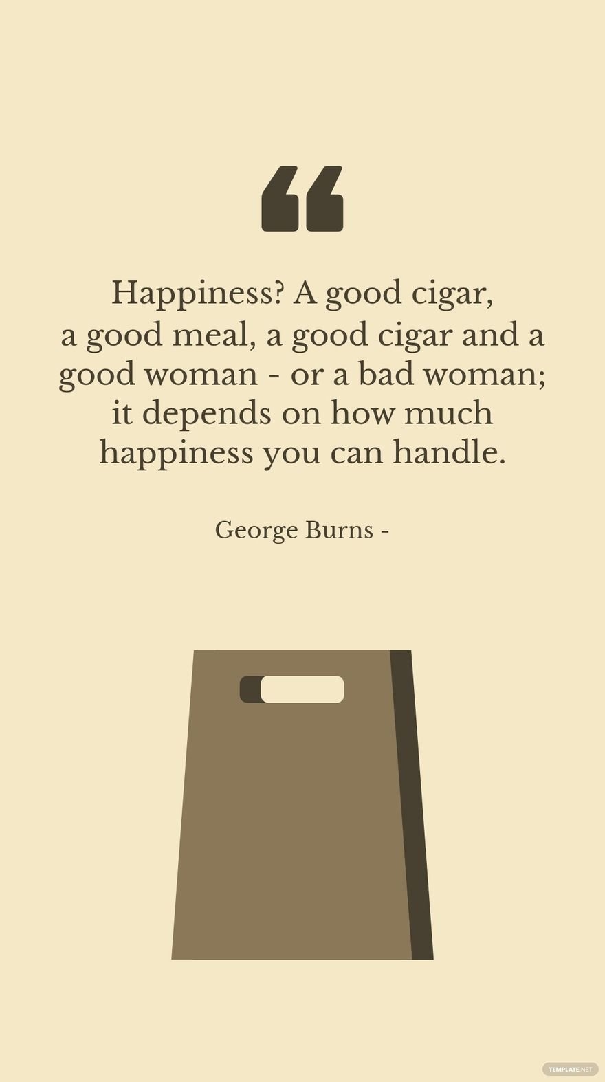 George Burns - Happiness? A good cigar, a good meal, a good cigar and a good woman - or a bad woman; it depends on how much happiness you can handle.