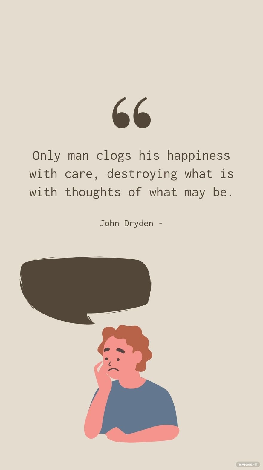 John Dryden - Only man clogs his happiness with care, destroying what is with thoughts of what may be.