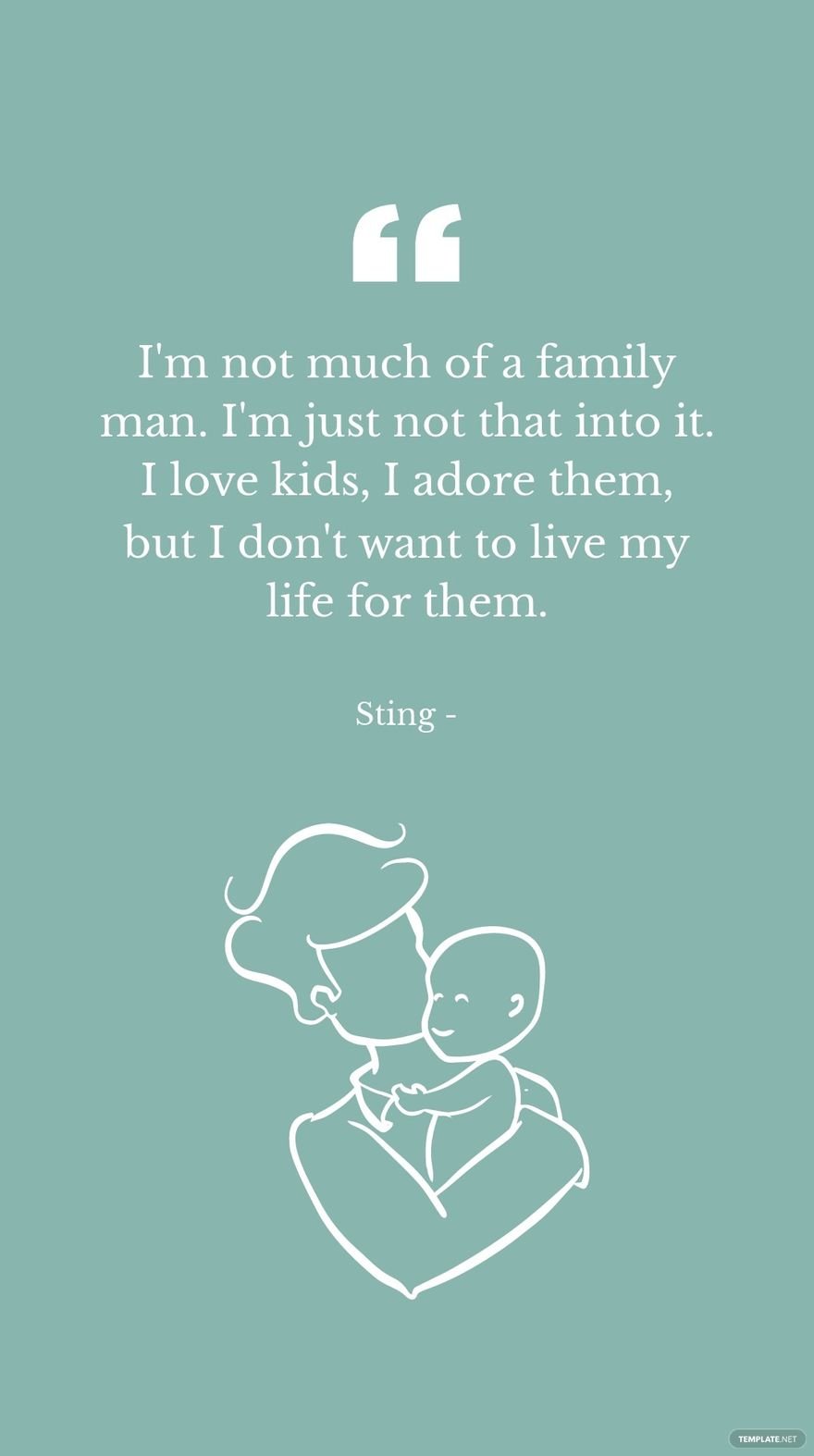 Sting - I'm not much of a family man. I'm just not that into it. I love kids, I adore them, but I don't want to live my life for them.