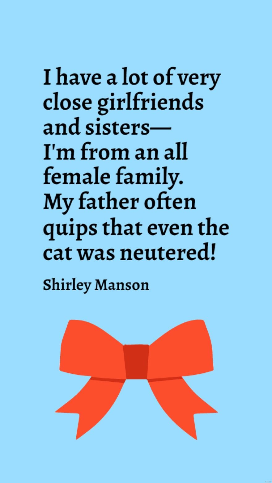 Shirley Manson - I have a lot of very close girlfriends and sisters - I'm from an all female family. My father often quips that even the cat was neutered!