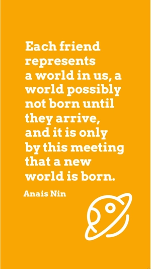 Anais Nin - Each friend represents a world in us, a world possibly not born until they arrive, and it is only by this meeting that a new world is born.
