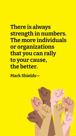 Mark Shields - There is always strength in numbers. The more individuals or organizations that you can rally to your cause, the better
