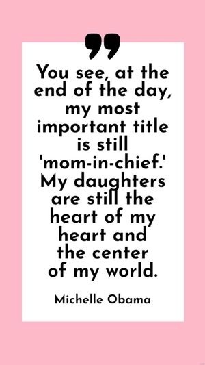 Michelle Obama - You see, at the end of the day, my most important title is still 'mom-in-chief.' My daughters are still the heart of my heart and the center of my world.