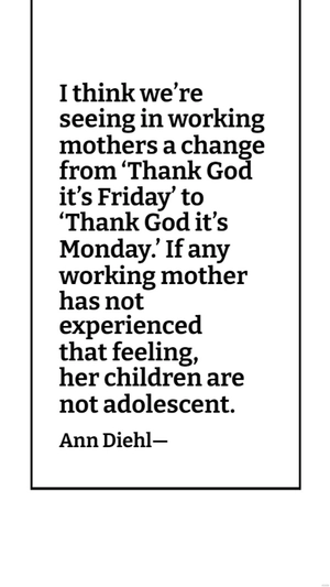 Ann Diehl - I think we’re seeing in working mothers a change from ‘Thank God it’s Friday’ to ‘Thank God it’s Monday.’ If any working mother has not experienced that feeling, her children are not adole