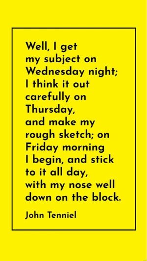 John Tenniel - Well, I get my subject on Wednesday night; I think it out carefully on Thursday, and make my rough sketch; on Friday morning I begin, and stick to it all day, with my nose well down on