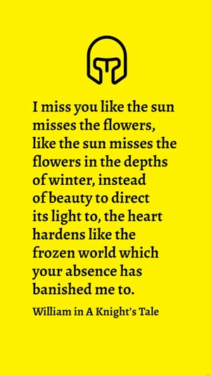 William in A Knight’s Tale - I miss you like the sun misses the flowers, like the sun misses the flowers in the depths of winter, instead of beauty to direct its light to, the heart hardens like the f